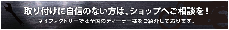 取り付けに自信のない方は、ショップへご相談を！ネオファクトリーでは全国のディーラー様をご紹介しております。